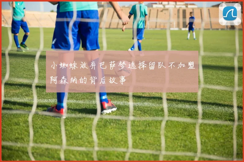 小蜘蛛放弃巴萨梦选择留队不加盟阿森纳的背后故事