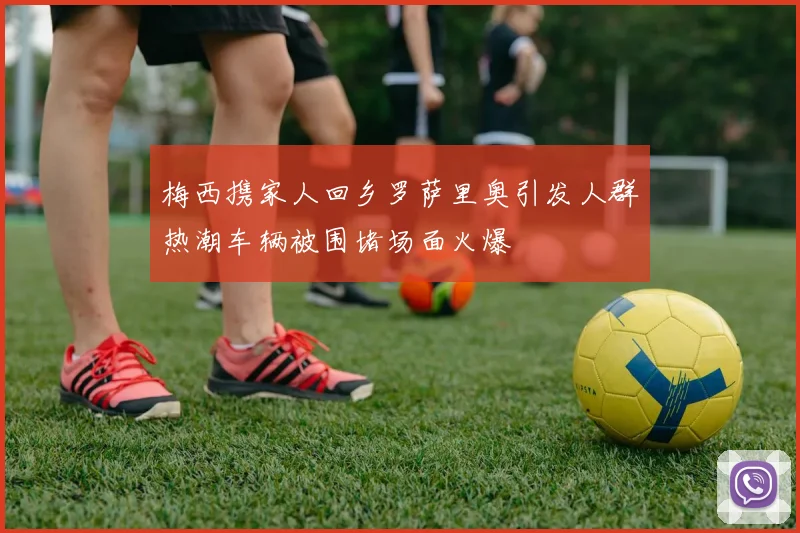 梅西携家人回乡罗萨里奥引发人群热潮车辆被围堵场面火爆