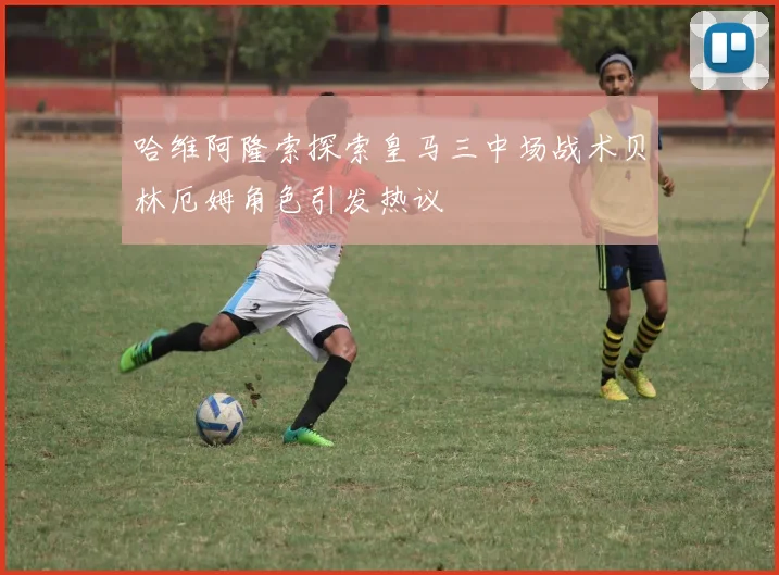 哈维阿隆索探索皇马三中场战术贝林厄姆角色引发热议