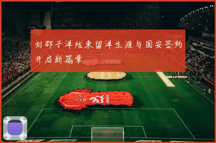 刘邵子洋结束留洋生涯与国安签约开启新篇章