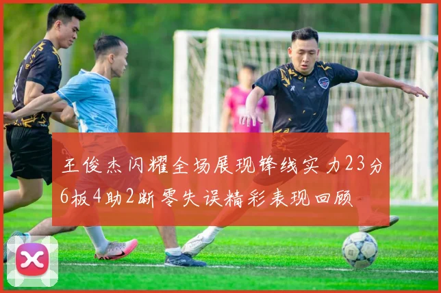 王俊杰闪耀全场展现锋线实力23分6板4助2断零失误精彩表现回顾