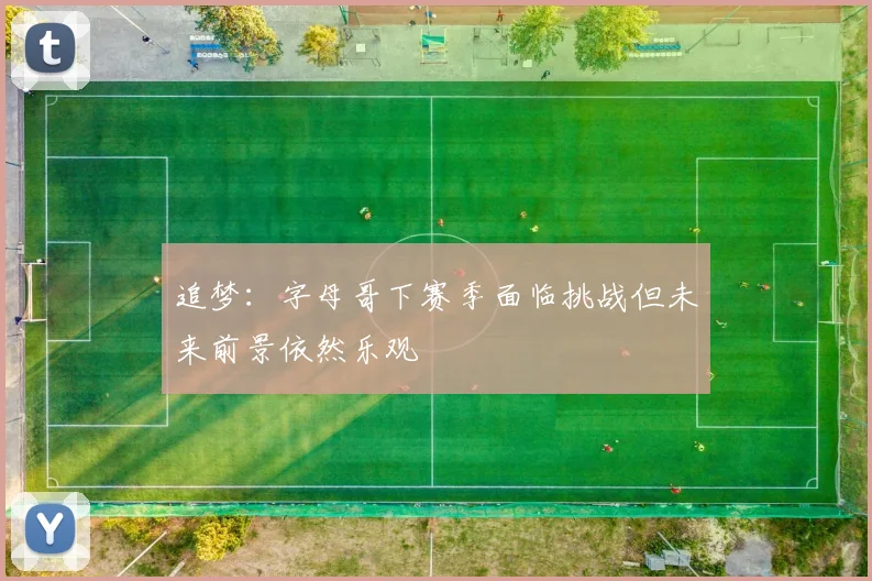 追梦：字母哥下赛季面临挑战但未来前景依然乐观